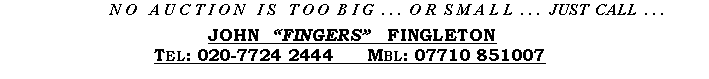 Text Box:      N O   A U C T I O N   I S   T O O  B I G  . . .  O R  S M A L L  . . .  JUST  CALL  . . .JOHN  �FINGERS�   FINGLETONTel: 020-7724 2444   Fax: 020-7724 8622   Mbl: 07710 851007
